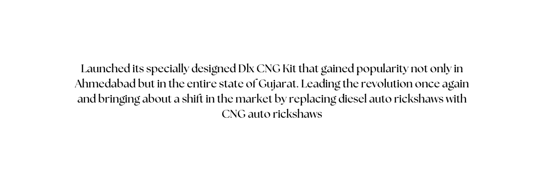 Launched its specially designed Dlx CNG Kit that gained popularity not only in Ahmedabad but in the entire state of Gujarat Leading the revolution once again and bringing about a shift in the market by replacing diesel auto rickshaws with CNG auto rickshaws